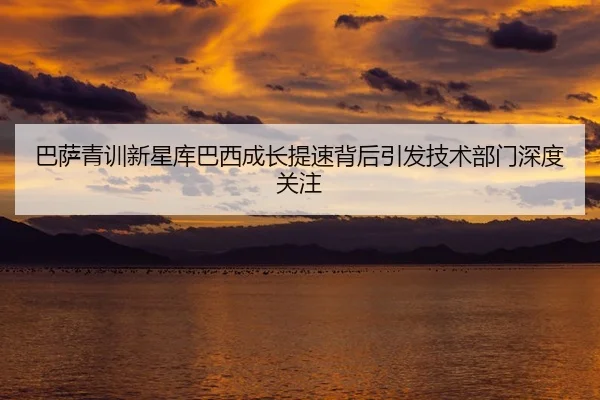 巴萨青训新星库巴西成长提速背后引发技术部门深度关注