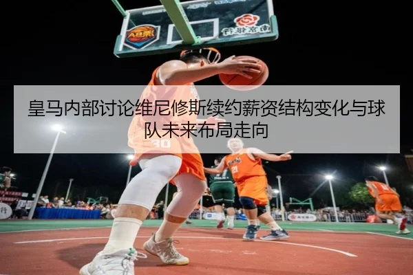 皇马内部讨论维尼修斯续约薪资结构变化与球队未来布局走向