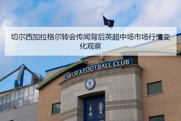 切尔西加拉格尔转会传闻背后英超中场市场行情变化观察