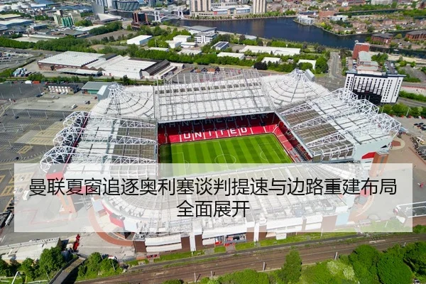 曼联夏窗追逐奥利塞谈判提速与边路重建布局全面展开