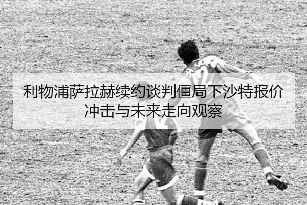 利物浦萨拉赫续约谈判僵局下沙特报价冲击与未来走向观察