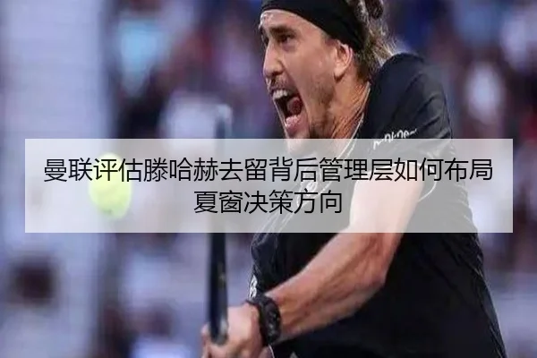 曼联评估滕哈赫去留背后管理层如何布局夏窗决策方向