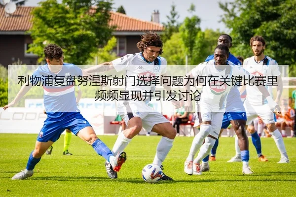 利物浦复盘努涅斯射门选择问题为何在关键比赛里频频显现并引发讨论