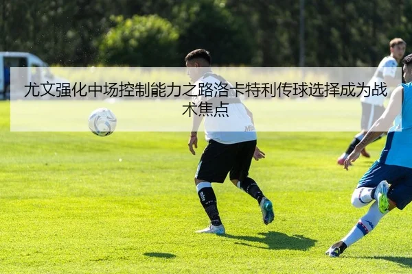尤文强化中场控制能力之路洛卡特利传球选择成为战术焦点